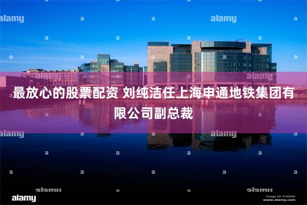最放心的股票配资 刘纯洁任上海申通地铁集团有限公司副总裁