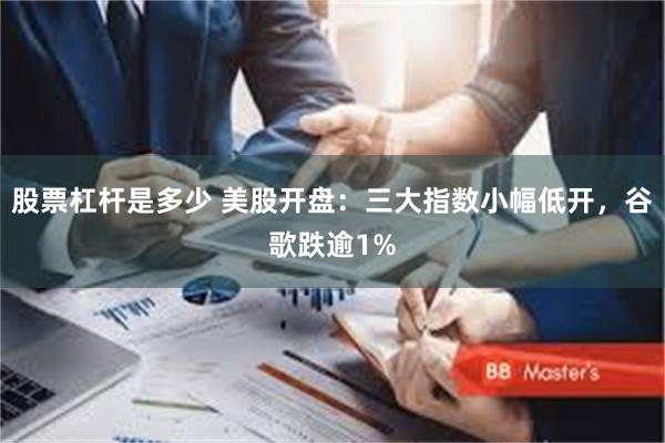 股票杠杆是多少 美股开盘：三大指数小幅低开，谷歌跌逾1%