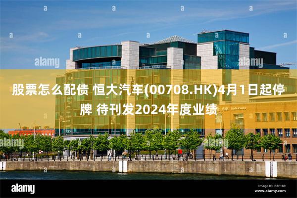 股票怎么配债 恒大汽车(00708.HK)4月1日起停牌 待刊发2024年度业绩