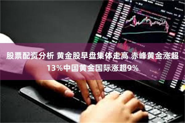股票配资分析 黄金股早盘集体走高 赤峰黄金涨超13%中国黄金国际涨超9%