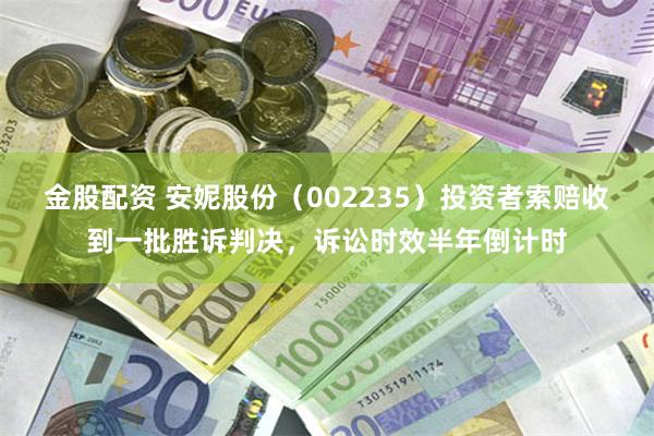 金股配资 安妮股份（002235）投资者索赔收到一批胜诉判决，诉讼时效半年倒计时