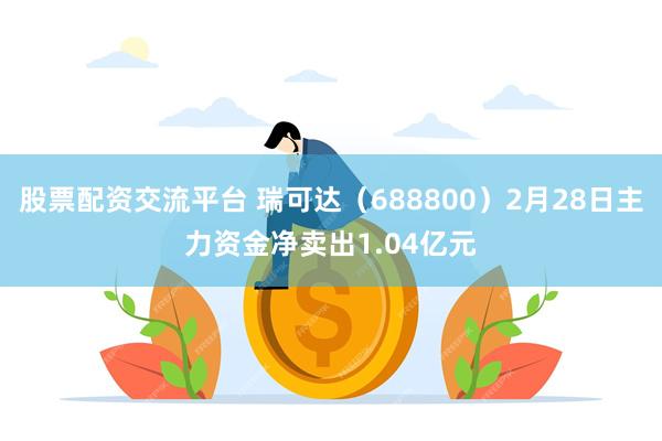 股票配资交流平台 瑞可达（688800）2月28日主力资金净卖出1.04亿元