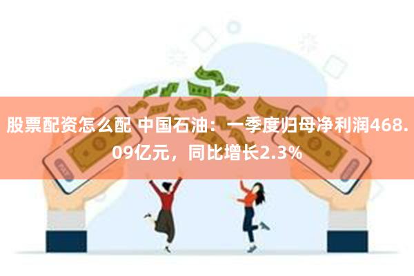 股票配资怎么配 中国石油：一季度归母净利润468.09亿元，同比增长2.3%