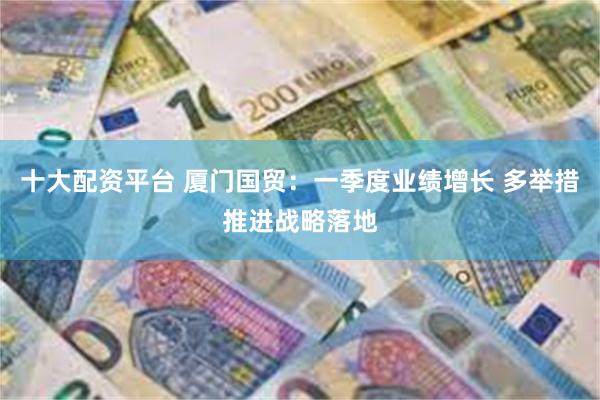 十大配资平台 厦门国贸：一季度业绩增长 多举措推进战略落地