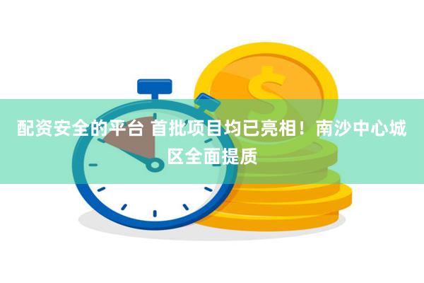 配资安全的平台 首批项目均已亮相！南沙中心城区全面提质