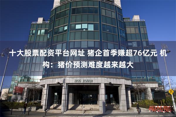 十大股票配资平台网址 猪企首季赚超76亿元 机构：猪价预测难度越来越大