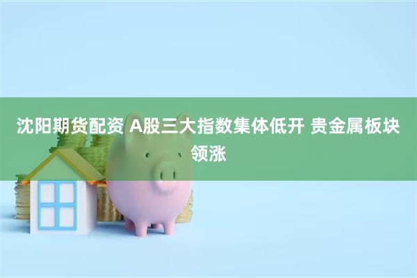 沈阳期货配资 A股三大指数集体低开 贵金属板块领涨