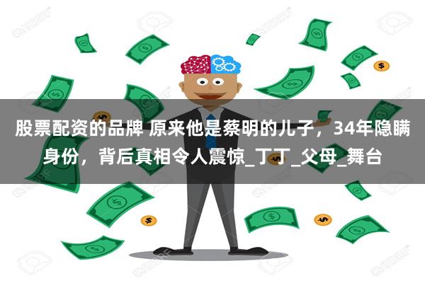 股票配资的品牌 原来他是蔡明的儿子，34年隐瞒身份，背后真相令人震惊_丁丁_父母_舞台