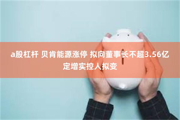 a股杠杆 贝肯能源涨停 拟向董事长不超3.56亿定增实控人拟变