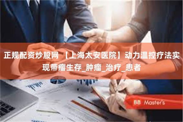 正规配资炒股网 【上海太安医院】动力温控疗法实现带瘤生存_肿瘤_治疗_患者