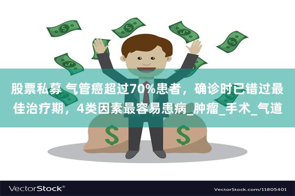 股票私募 气管癌超过70%患者，确诊时已错过最佳治疗期，4类因素最容易患病_肿瘤_手术_气道