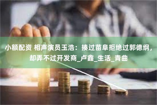 小额配资 相声演员玉浩：揍过苗阜拒绝过郭德纲，却弄不过开发商_卢鑫_生活_青曲