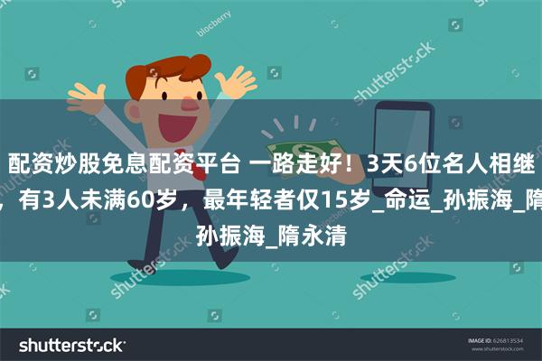 配资炒股免息配资平台 一路走好！3天6位名人相继去世，有3人未满60岁，最年轻者仅15岁_命运_孙振海_隋永清