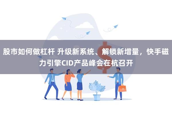 股市如何做杠杆 升级新系统、解锁新增量，快手磁力引擎CID产品峰会在杭召开