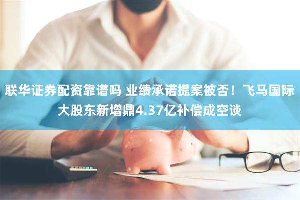 联华证券配资靠谱吗 业绩承诺提案被否！飞马国际大股东新增鼎4.37亿补偿成空谈