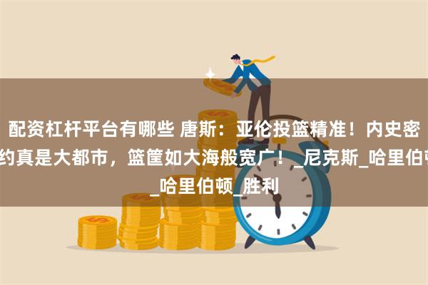 配资杠杆平台有哪些 唐斯：亚伦投篮精准！内史密斯：纽约真是大都市，篮筐如大海般宽广！_尼克斯_哈里伯顿_胜利