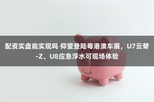 配资实盘能实现吗 仰望登陆粤港澳车展，U7云辇-Z、U8应急浮水可现场体验