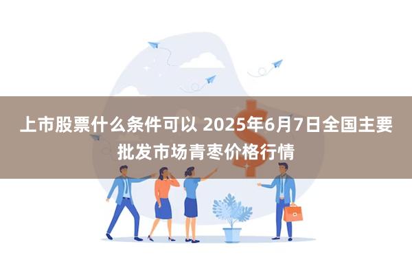 上市股票什么条件可以 2025年6月7日全国主要批发市场青枣价格行情
