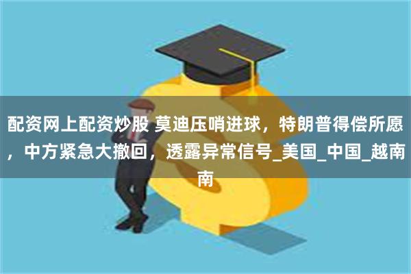 配资网上配资炒股 莫迪压哨进球，特朗普得偿所愿，中方紧急大撤回，透露异常信号_美国_中国_越南